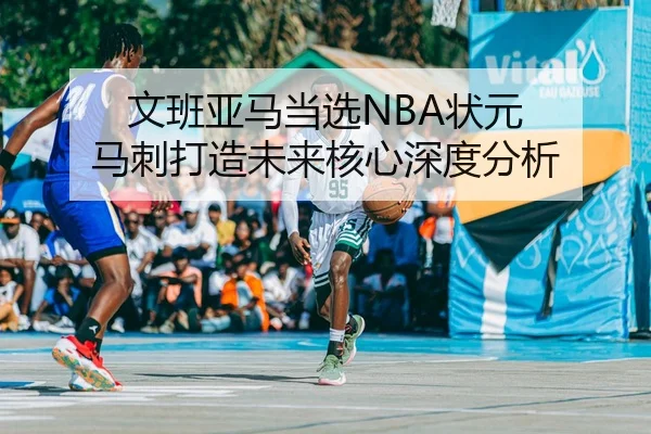 文班亚马当选NBA状元 马刺打造未来核心深度分析