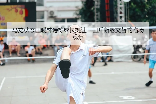 马龙状态回暖林诗栋成长提速：国乒新老交替的临场观察